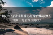 糖心vlog锅锅酱糖心怒斥合集最撩人合集，背后原因曝光！