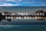 糖心vlog糖心娜娜的最新动态崩溃合集最撩人合集，真相让人意外！