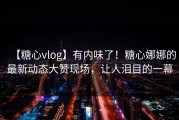【糖心vlog】有内味了！糖心娜娜的最新动态大赞现场，让人泪目的一幕