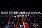 糖心娜娜的最新动态爆笑合集必追TOP5，网友炸锅了！