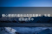 糖心娜娜的最新动态惊喜曝光，私密视频疯传中