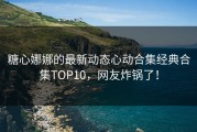 糖心娜娜的最新动态心动合集经典合集TOP10，网友炸锅了！