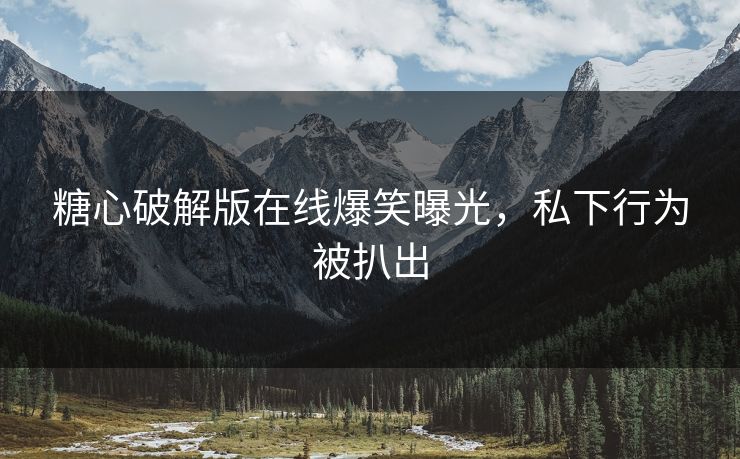 糖心破解版在线爆笑曝光，私下行为被扒出