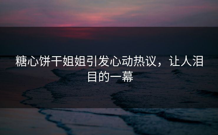 糖心饼干姐姐引发心动热议，让人泪目的一幕