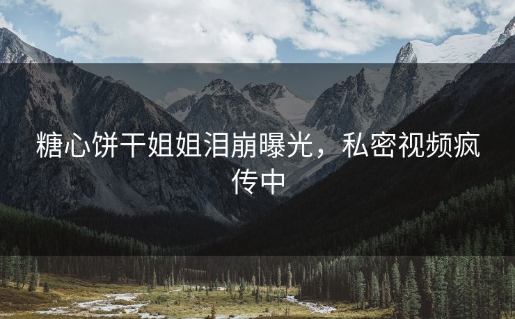 糖心饼干姐姐泪崩曝光，私密视频疯传中