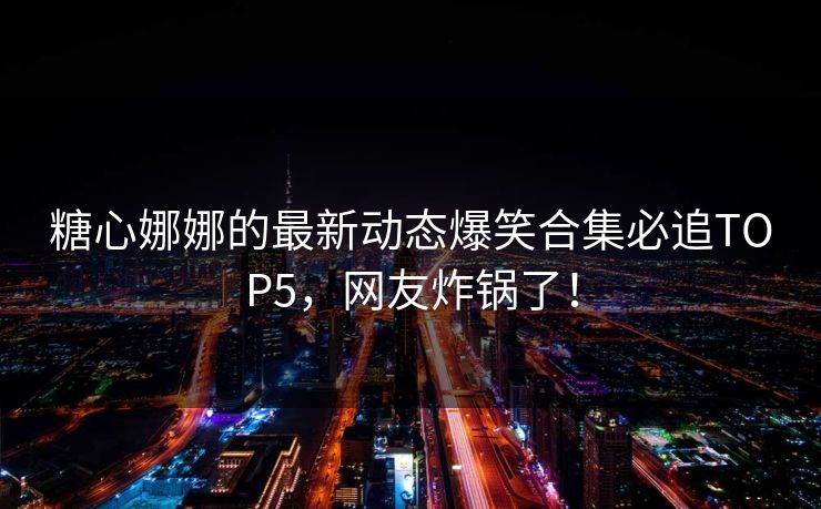 糖心娜娜的最新动态爆笑合集必追TOP5，网友炸锅了！