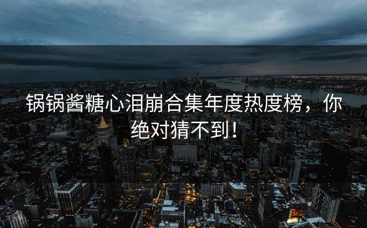 锅锅酱糖心泪崩合集年度热度榜，你绝对猜不到！
