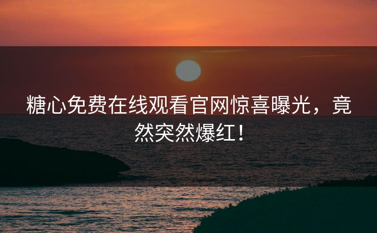 糖心免费在线观看官网惊喜曝光，竟然突然爆红！