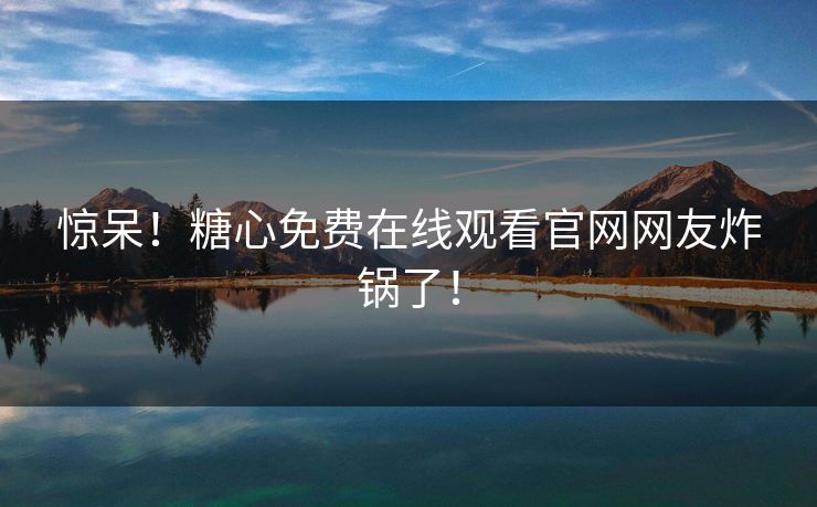 惊呆！糖心免费在线观看官网网友炸锅了！
