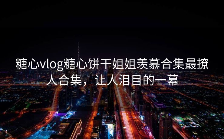 糖心vlog糖心饼干姐姐羡慕合集最撩人合集，让人泪目的一幕