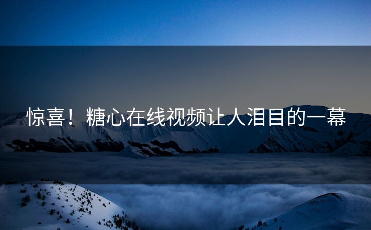 惊喜！糖心在线视频让人泪目的一幕