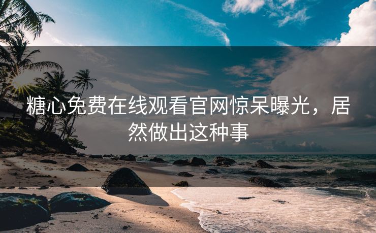 糖心免费在线观看官网惊呆曝光，居然做出这种事