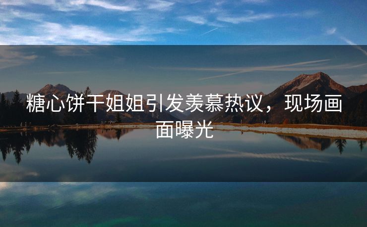 糖心饼干姐姐引发羡慕热议，现场画面曝光