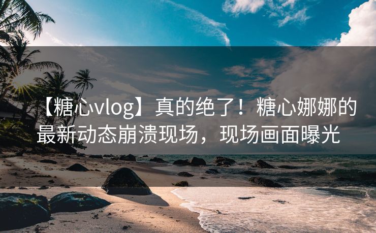 【糖心vlog】真的绝了！糖心娜娜的最新动态崩溃现场，现场画面曝光