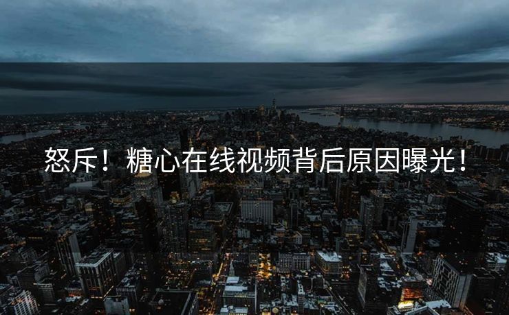 怒斥！糖心在线视频背后原因曝光！