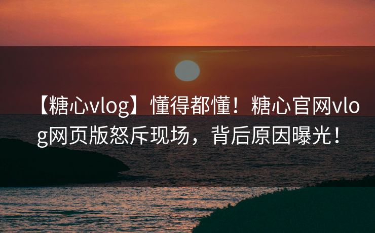 【糖心vlog】懂得都懂！糖心官网vlog网页版怒斥现场，背后原因曝光！