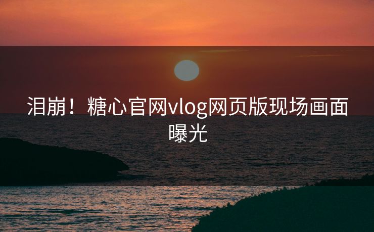 泪崩！糖心官网vlog网页版现场画面曝光