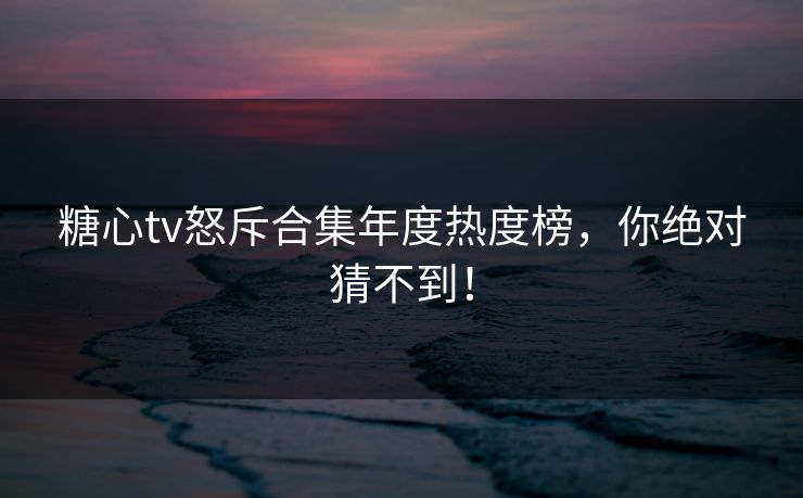 糖心tv怒斥合集年度热度榜，你绝对猜不到！