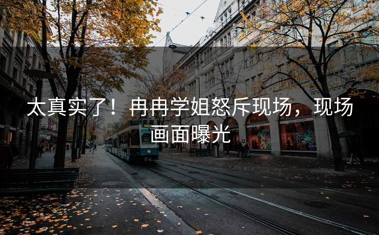 太真实了！冉冉学姐怒斥现场，现场画面曝光