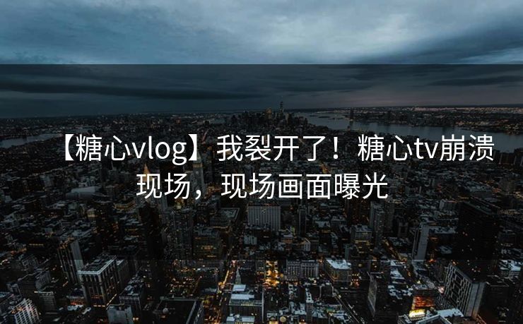 【糖心vlog】我裂开了！糖心tv崩溃现场，现场画面曝光