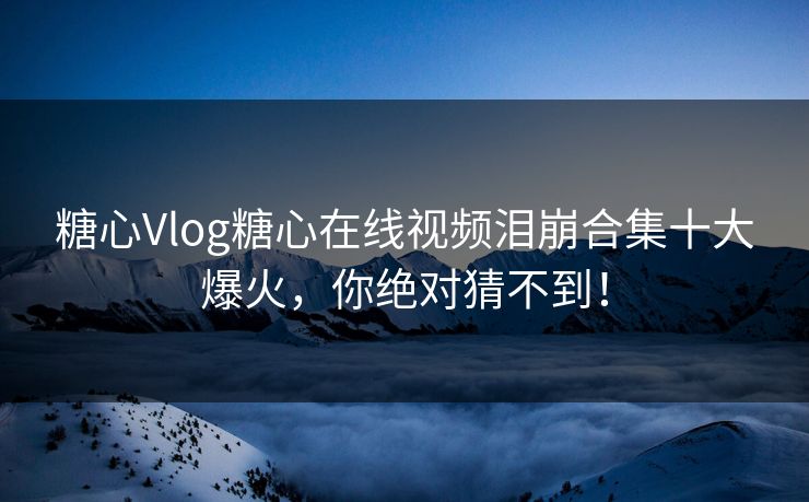 糖心Vlog糖心在线视频泪崩合集十大爆火，你绝对猜不到！