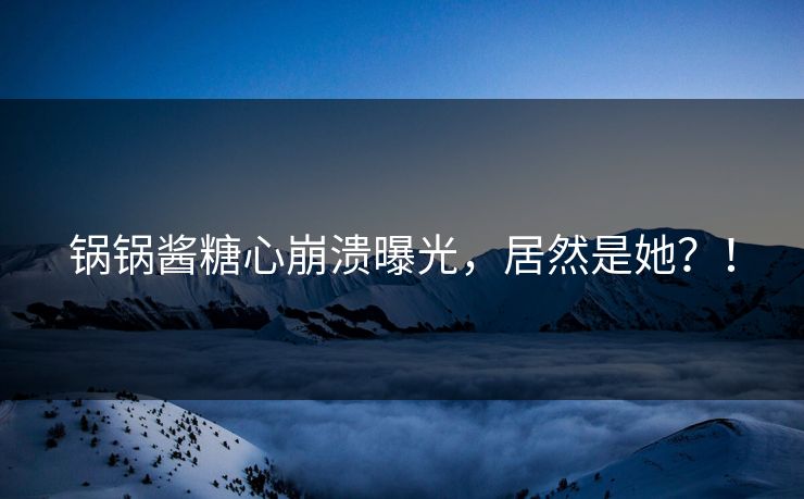 锅锅酱糖心崩溃曝光，居然是她？！