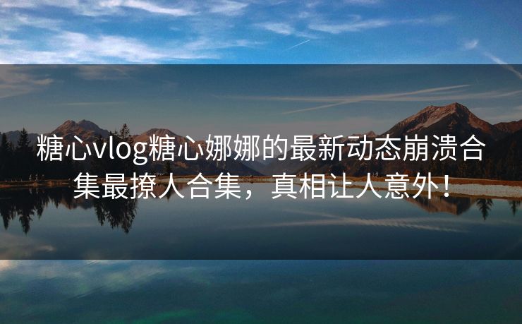 糖心vlog糖心娜娜的最新动态崩溃合集最撩人合集，真相让人意外！