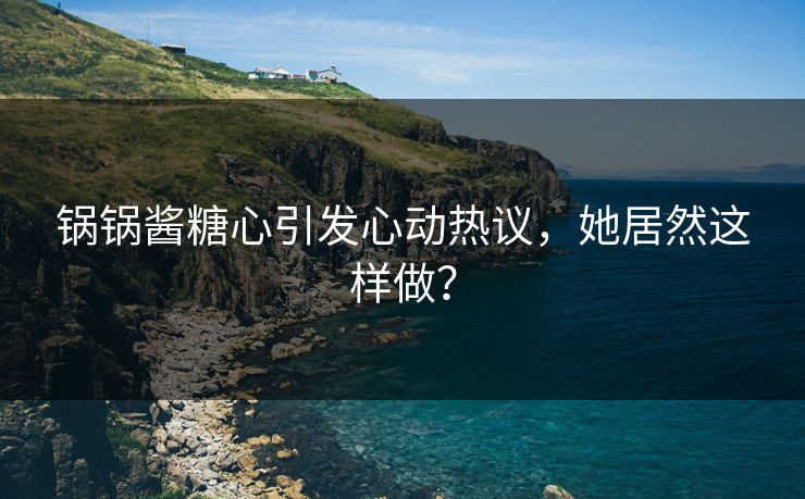 锅锅酱糖心引发心动热议，她居然这样做？