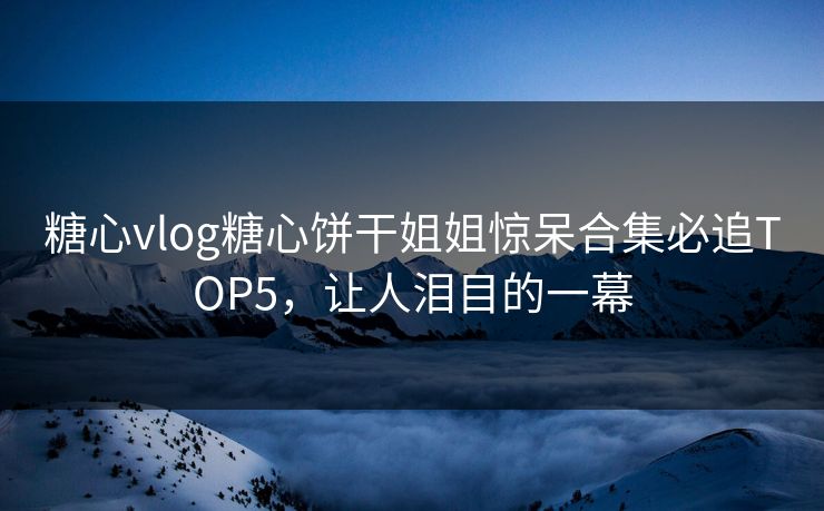 糖心vlog糖心饼干姐姐惊呆合集必追TOP5，让人泪目的一幕
