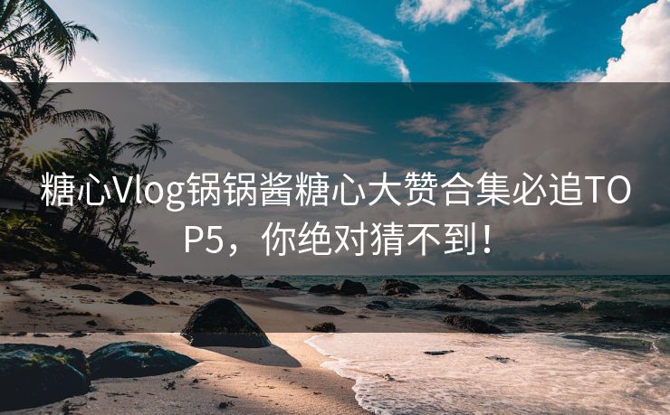 糖心Vlog锅锅酱糖心大赞合集必追TOP5，你绝对猜不到！
