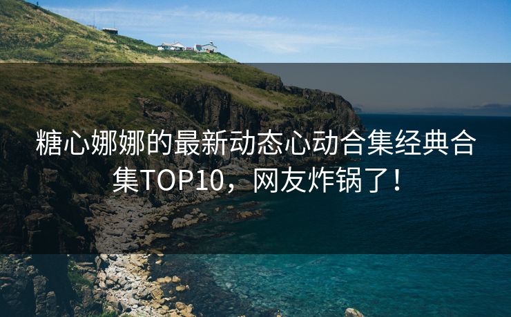 糖心娜娜的最新动态心动合集经典合集TOP10，网友炸锅了！