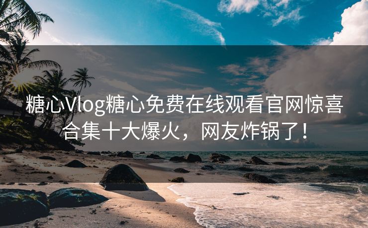 糖心Vlog糖心免费在线观看官网惊喜合集十大爆火，网友炸锅了！