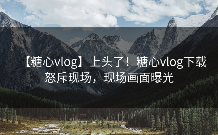【糖心vlog】上头了！糖心vlog下载怒斥现场，现场画面曝光