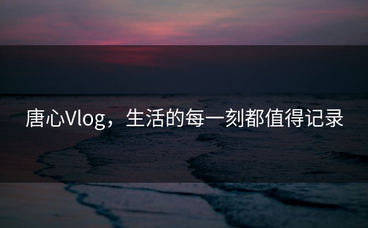 唐心Vlog，生活的每一刻都值得记录