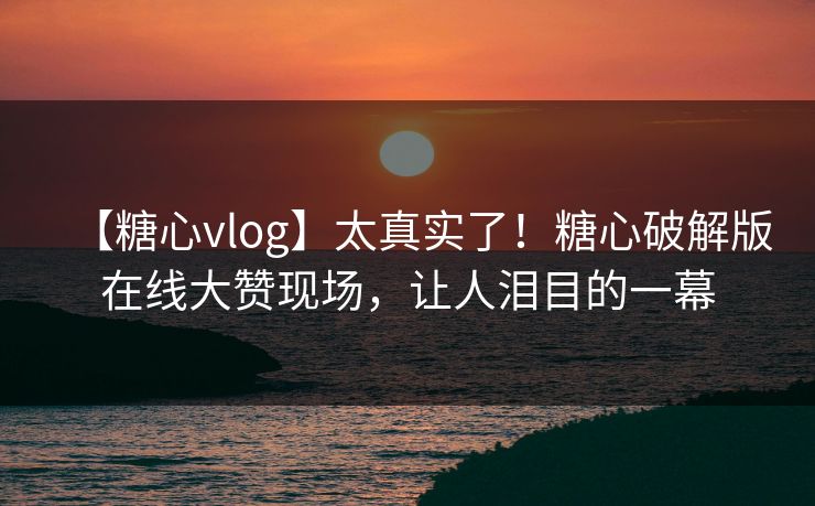【糖心vlog】太真实了！糖心破解版在线大赞现场，让人泪目的一幕