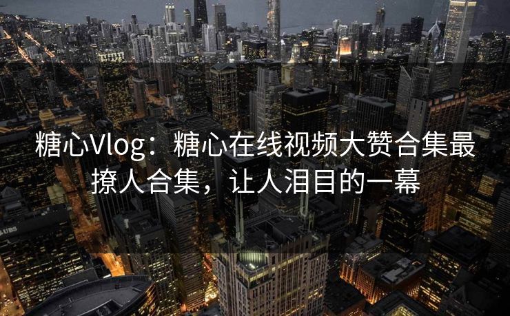 糖心Vlog：糖心在线视频大赞合集最撩人合集，让人泪目的一幕