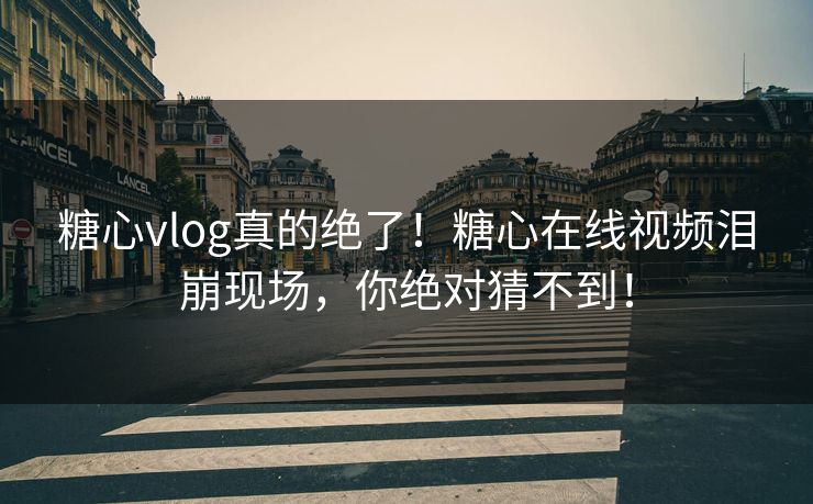 糖心vlog真的绝了！糖心在线视频泪崩现场，你绝对猜不到！