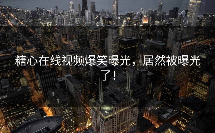 糖心在线视频爆笑曝光，居然被曝光了！