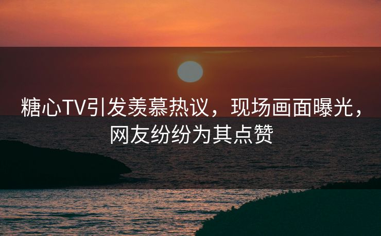 糖心TV引发羡慕热议，现场画面曝光，网友纷纷为其点赞