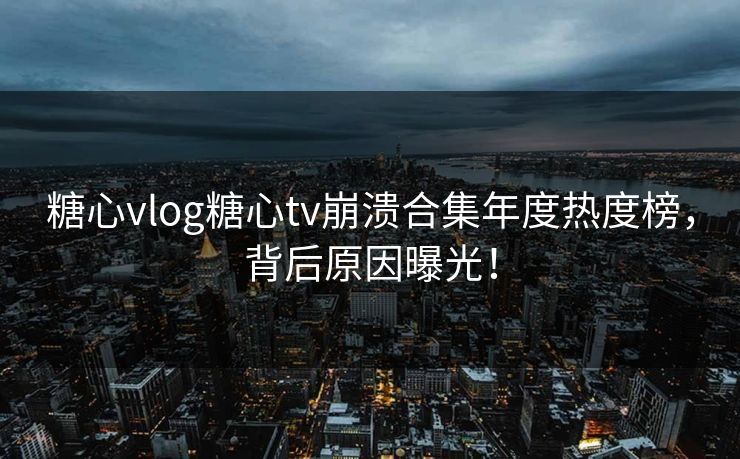 糖心vlog糖心tv崩溃合集年度热度榜，背后原因曝光！