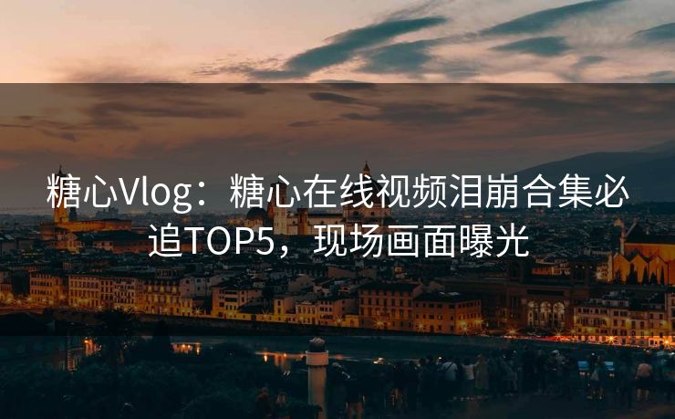 糖心Vlog：糖心在线视频泪崩合集必追TOP5，现场画面曝光