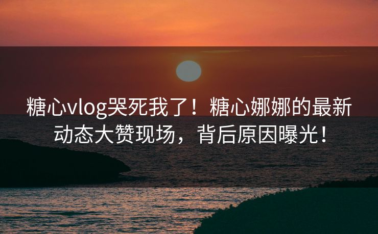 糖心vlog哭死我了！糖心娜娜的最新动态大赞现场，背后原因曝光！