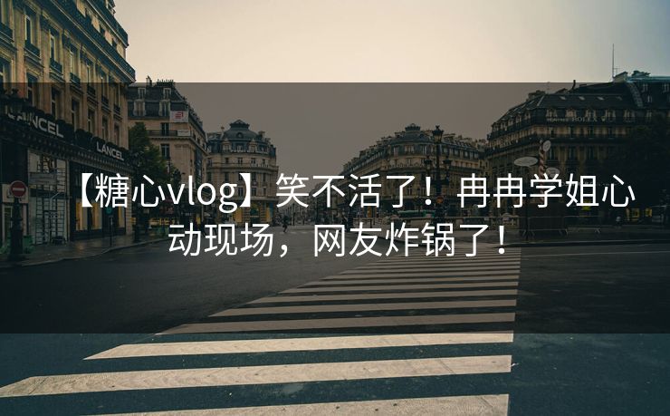 【糖心vlog】笑不活了！冉冉学姐心动现场，网友炸锅了！