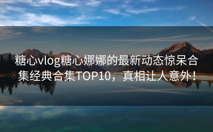 糖心vlog糖心娜娜的最新动态惊呆合集经典合集TOP10，真相让人意外！