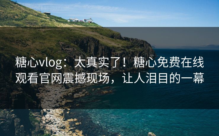 糖心vlog：太真实了！糖心免费在线观看官网震撼现场，让人泪目的一幕