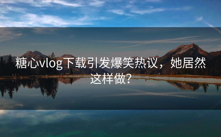 糖心vlog下载引发爆笑热议，她居然这样做？