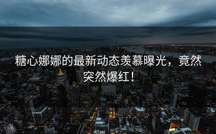 糖心娜娜的最新动态羡慕曝光，竟然突然爆红！