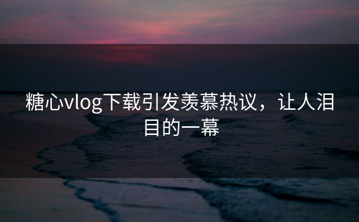 糖心vlog下载引发羡慕热议，让人泪目的一幕