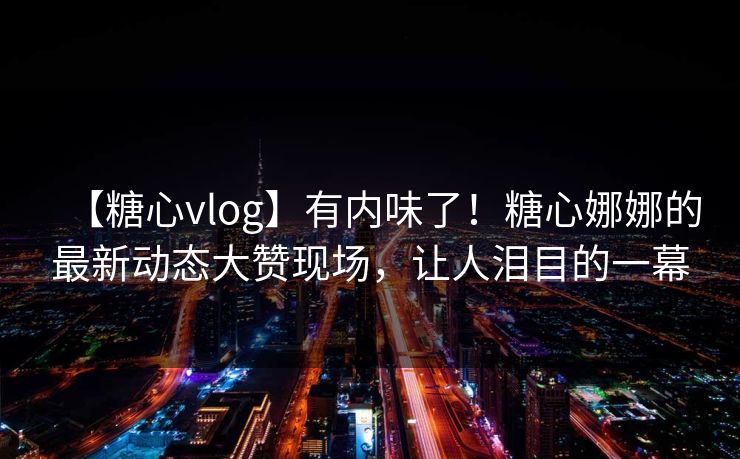 【糖心vlog】有内味了！糖心娜娜的最新动态大赞现场，让人泪目的一幕
