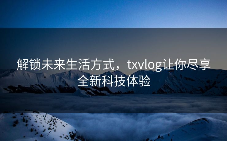解锁未来生活方式，txvlog让你尽享全新科技体验